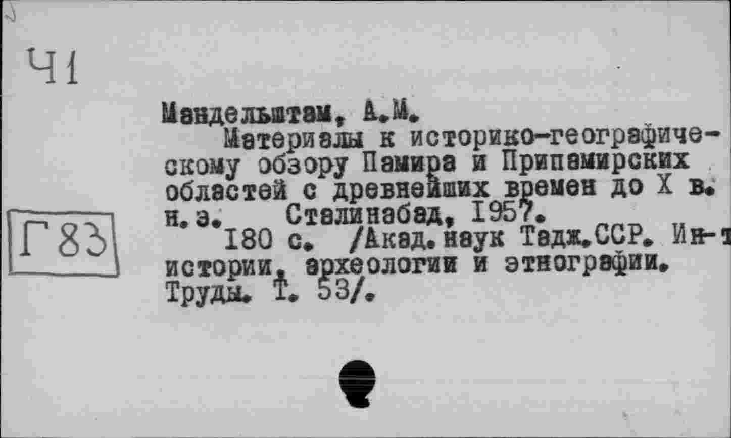 ﻿41
Г8І
1І8НДЄЛЬШТ8МУ А.М.
Материала к историко-географическому обзору Памира и Припамирских областей с древнейших времен до X в. я, э. Сталинабэд, 1957.
180 с. /Акад, наук Твдж,ССР. И»л истории, археологии и этнографии. Труда. Т. 53/.